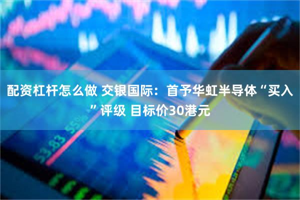配资杠杆怎么做 交银国际：首予华虹半导体“买入”评级 目标价30港元