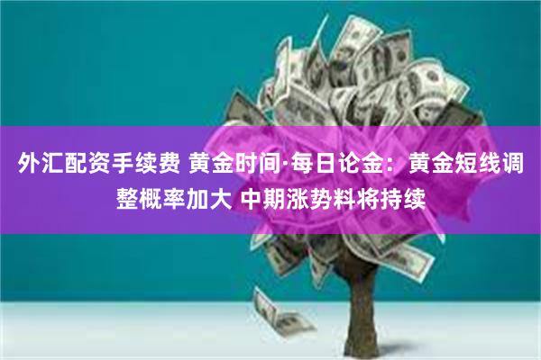 外汇配资手续费 黄金时间·每日论金：黄金短线调整概率加大 中期涨势料将持续