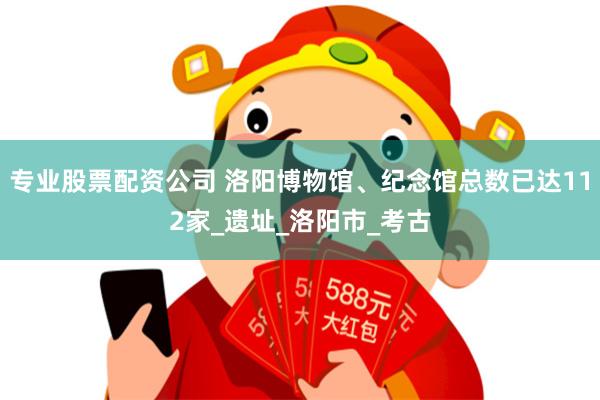 专业股票配资公司 洛阳博物馆、纪念馆总数已达112家_遗址_洛阳市_考古