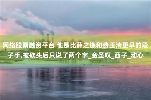 网络股票融资平台 他是比薛之谦和费玉清更早的段子手,被砍头后只说了两个字_金圣叹_西子_动心