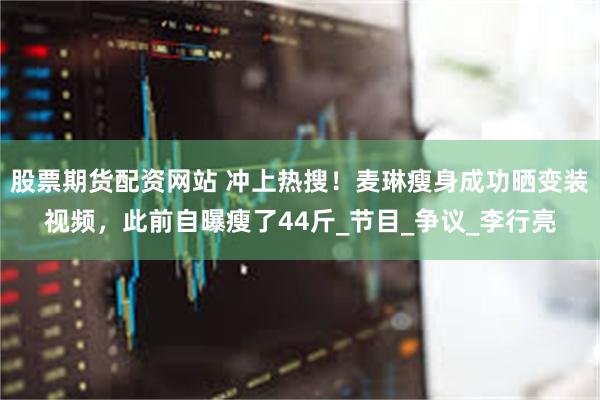 股票期货配资网站 冲上热搜！麦琳瘦身成功晒变装视频，此前自曝瘦了44斤_节目_争议_李行亮