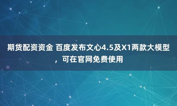 期货配资资金 百度发布文心4.5及X1两款大模型，可在官网免费使用