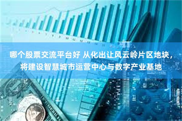哪个股票交流平台好 从化出让风云岭片区地块，将建设智慧城市运营中心与数字产业基地