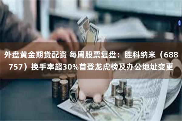 外盘黄金期货配资 每周股票复盘：胜科纳米（688757）换手率超30%首登龙虎榜及办公地址变更