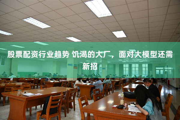 股票配资行业趋势 饥渴的大厂，面对大模型还需新招
