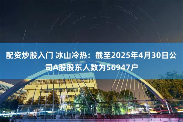 配资炒股入门 冰山冷热：截至2025年4月30日公司A股股东人数为56947户