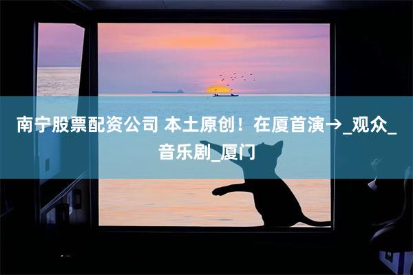 南宁股票配资公司 本土原创！在厦首演→_观众_音乐剧_厦门