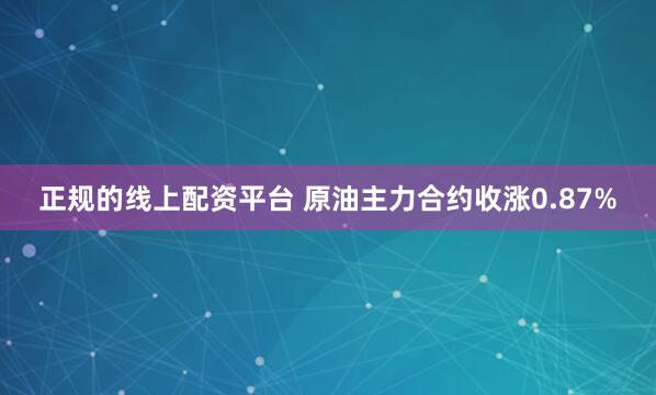 正规的线上配资平台 原油主力合约收涨0.87%