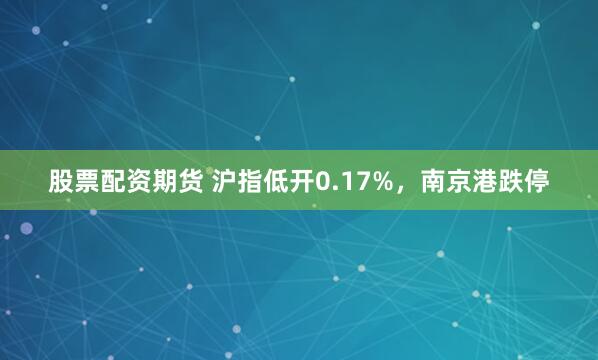 股票配资期货 沪指低开0.17%，南京港跌停