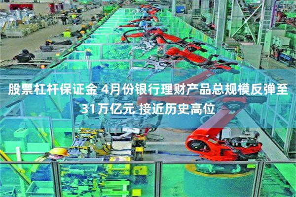 股票杠杆保证金 4月份银行理财产品总规模反弹至31万亿元 接近历史高位