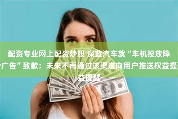 配资专业网上配资炒股 深蓝汽车就“车机投放降价广告”致歉：未来不再通过该渠道向用户推送权益提醒