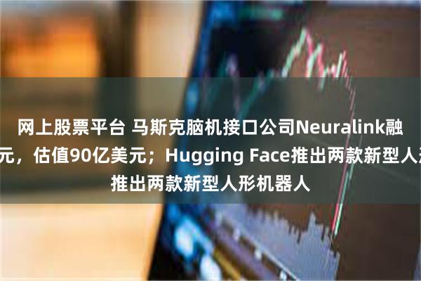 网上股票平台 马斯克脑机接口公司Neuralink融资6亿美元，估值90亿美元；Hugging Face推出两款新型人形机器人