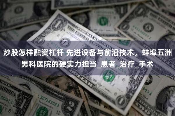 炒股怎样融资杠杆 先进设备与前沿技术，蚌埠五洲男科医院的硬实力担当_患者_治疗_手术