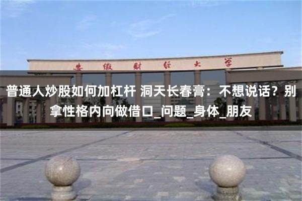 普通人炒股如何加杠杆 洞天长春膏：不想说话？别拿性格内向做借口_问题_身体_朋友