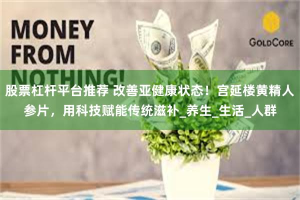 股票杠杆平台推荐 改善亚健康状态！宫延楼黄精人参片，用科技赋能传统滋补_养生_生活_人群