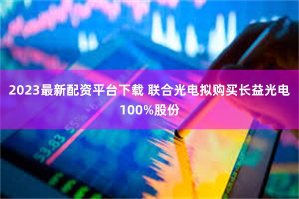2023最新配资平台下载 联合光电拟购买长益光电100%股份