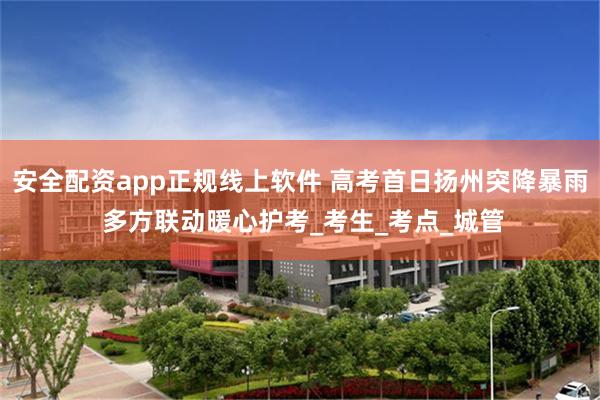 安全配资app正规线上软件 高考首日扬州突降暴雨 多方联动暖心护考_考生_考点_城管