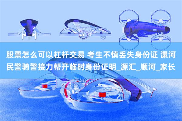 股票怎么可以杠杆交易 考生不慎丢失身份证 漯河民警骑警接力帮开临时身份证明_源汇_顺河_家长