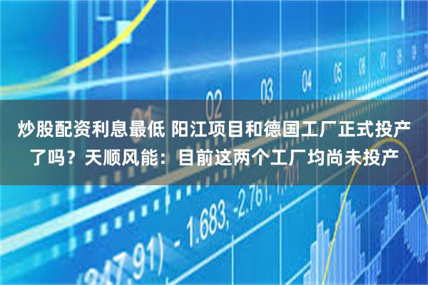 炒股配资利息最低 阳江项目和德国工厂正式投产了吗？天顺风能：目前这两个工厂均尚未投产