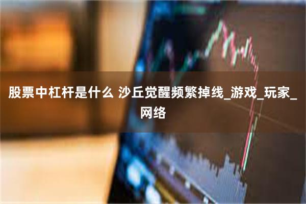 股票中杠杆是什么 沙丘觉醒频繁掉线_游戏_玩家_网络