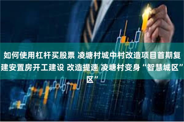 如何使用杠杆买股票 凌塘村城中村改造项目首期复建安置房开工建设 改造提速 凌塘村变身“智慧城区”