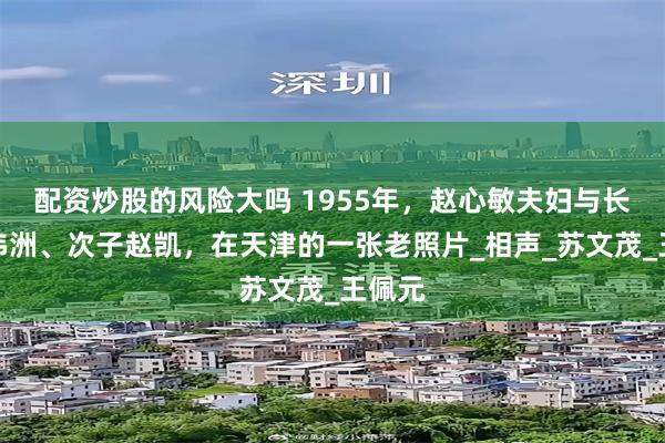 配资炒股的风险大吗 1955年，赵心敏夫妇与长子赵伟洲、次子赵凯，在天津的一张老照片_相声_苏文茂_王佩元