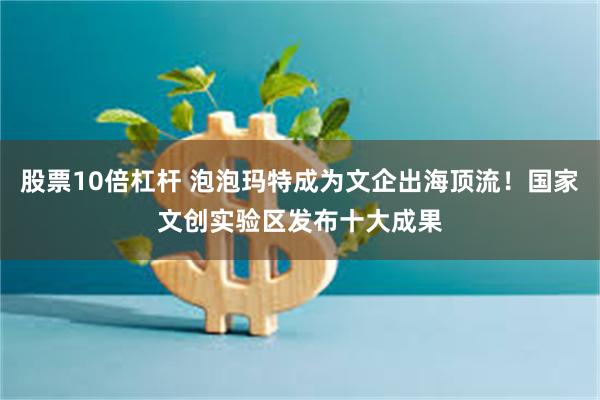 股票10倍杠杆 泡泡玛特成为文企出海顶流！国家文创实验区发布十大成果