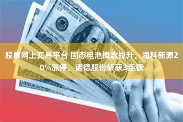 股票网上交易平台 固态电池概念拉升，海科新源20%涨停，诺德股份斩获3连板