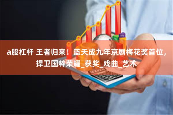 a股杠杆 王者归来！蓝天成九年京剧梅花奖首位，捍卫国粹荣耀_获奖_戏曲_艺术