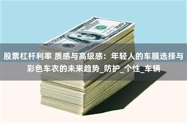 股票杠杆利率 质感与高级感：年轻人的车膜选择与彩色车衣的未来趋势_防护_个性_车辆