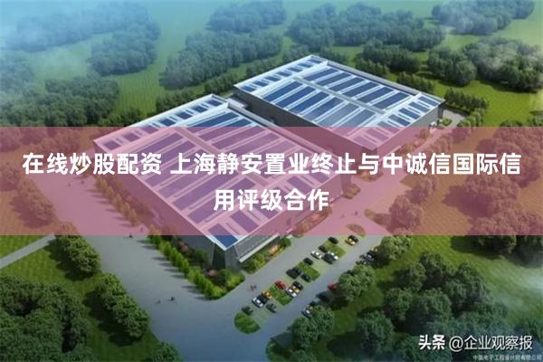 在线炒股配资 上海静安置业终止与中诚信国际信用评级合作