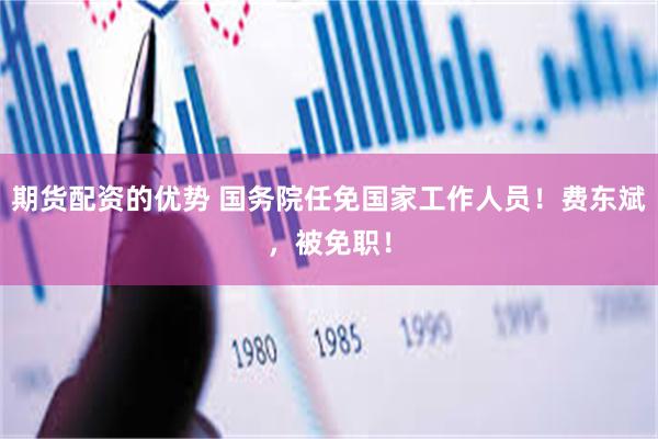 期货配资的优势 国务院任免国家工作人员！费东斌，被免职！