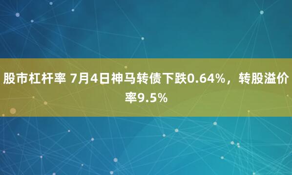 股市杠杆率 7月4日神马转债下跌0.64%，转股溢价率9.5%