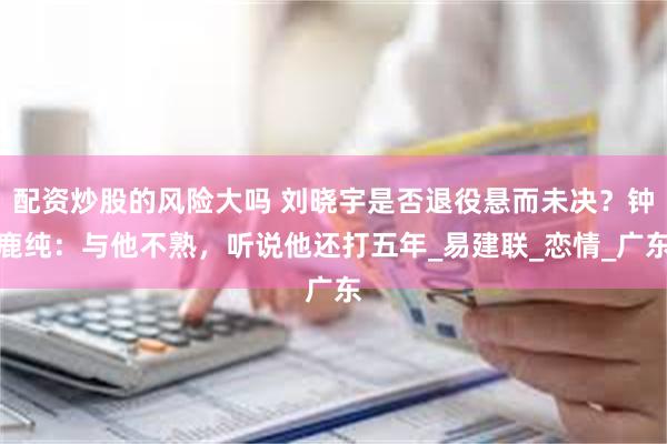 配资炒股的风险大吗 刘晓宇是否退役悬而未决？钟鹿纯：与他不熟，听说他还打五年_易建联_恋情_广东