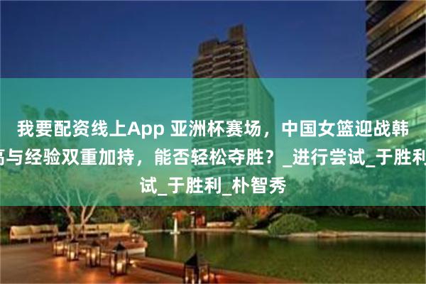 我要配资线上App 亚洲杯赛场，中国女篮迎战韩国，身高与经验双重加持，能否轻松夺胜？_进行尝试_于胜利_朴智秀