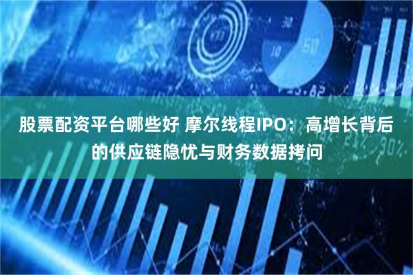 股票配资平台哪些好 摩尔线程IPO：高增长背后的供应链隐忧与财务数据拷问