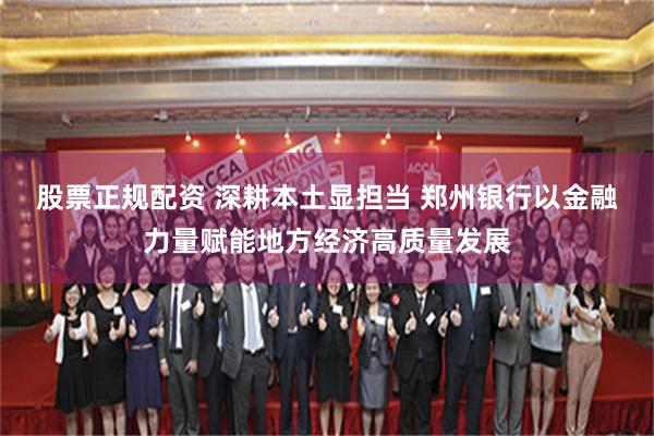 股票正规配资 深耕本土显担当 郑州银行以金融力量赋能地方经济高质量发展