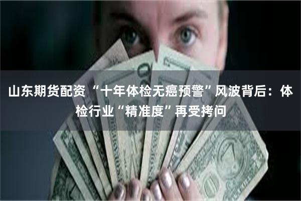 山东期货配资 “十年体检无癌预警”风波背后：体检行业“精准度”再受拷问