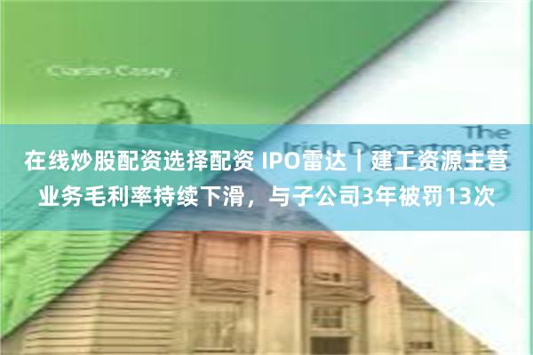 在线炒股配资选择配资 IPO雷达｜建工资源主营业务毛利率持续下滑，与子公司3年被罚13次
