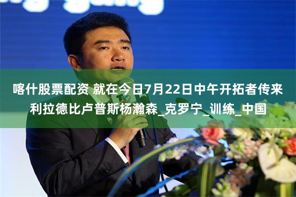 喀什股票配资 就在今日7月22日中午开拓者传来利拉德比卢普斯杨瀚森_克罗宁_训练_中国