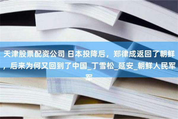天津股票配资公司 日本投降后，郑律成返回了朝鲜，后来为何又回到了中国_丁雪松_延安_朝鲜人民军