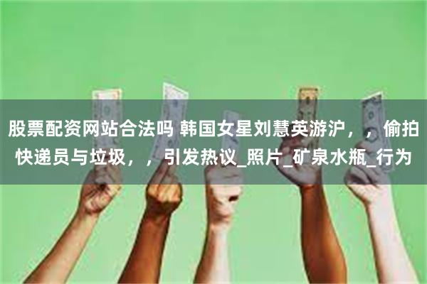 股票配资网站合法吗 韩国女星刘慧英游沪，，偷拍快递员与垃圾，，引发热议_照片_矿泉水瓶_行为