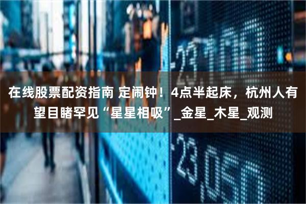在线股票配资指南 定闹钟！4点半起床，杭州人有望目睹罕见“星星相吸”_金星_木星_观测