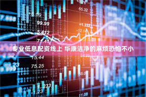 专业低息配资线上 华康洁净的麻烦恐怕不小