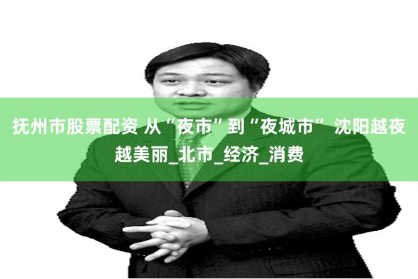 抚州市股票配资 从“夜市”到“夜城市” 沈阳越夜越美丽_北市_经济_消费