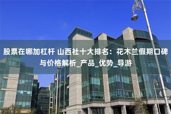 股票在哪加杠杆 山西社十大排名：花木兰假期口碑与价格解析_产品_优势_导游