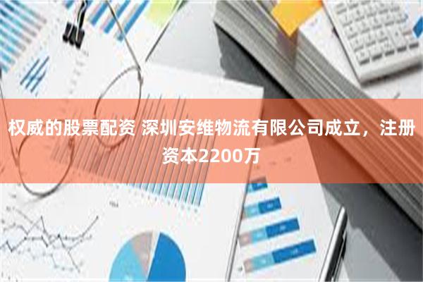 权威的股票配资 深圳安维物流有限公司成立，注册资本2200万