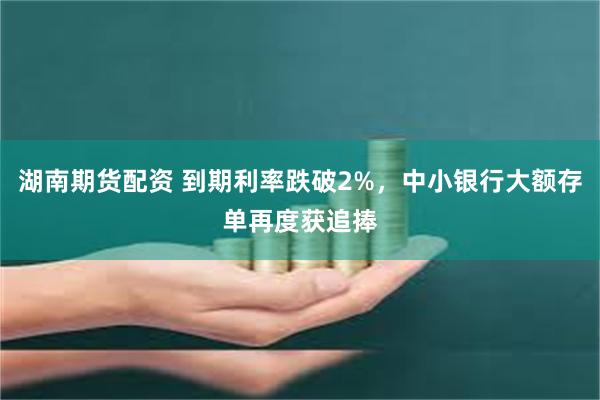 湖南期货配资 到期利率跌破2%，中小银行大额存单再度获追捧