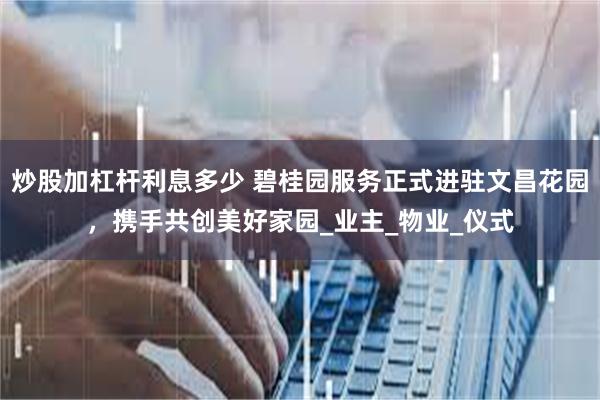 炒股加杠杆利息多少 碧桂园服务正式进驻文昌花园，携手共创美好家园_业主_物业_仪式