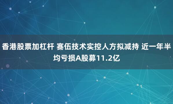 香港股票加杠杆 赛伍技术实控人方拟减持 近一年半均亏损A股募11.2亿